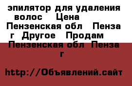 эпилятор для удаления волос. › Цена ­ 1 500 - Пензенская обл., Пенза г. Другое » Продам   . Пензенская обл.,Пенза г.